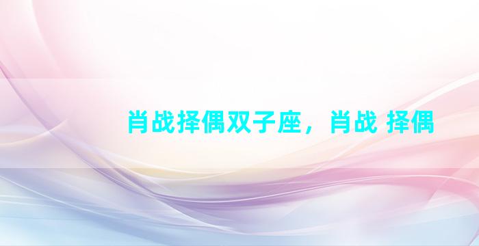 肖战择偶双子座，肖战 择偶